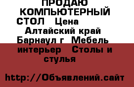 ПРОДАЮ КОМПЬЮТЕРНЫЙ СТОЛ › Цена ­ 1 000 - Алтайский край, Барнаул г. Мебель, интерьер » Столы и стулья   